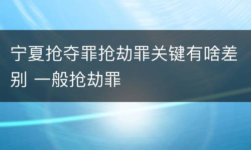 宁夏抢夺罪抢劫罪关键有啥差别 一般抢劫罪