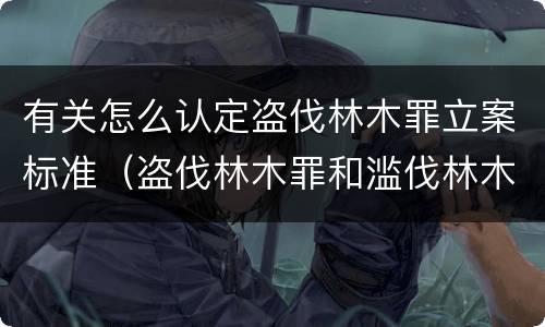 有关怎么认定盗伐林木罪立案标准（盗伐林木罪和滥伐林木罪的立案标准）
