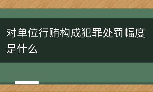 对单位行贿构成犯罪处罚幅度是什么