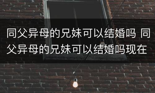 同父异母的兄妹可以结婚吗 同父异母的兄妹可以结婚吗现在