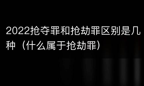 2022抢夺罪和抢劫罪区别是几种（什么属于抢劫罪）
