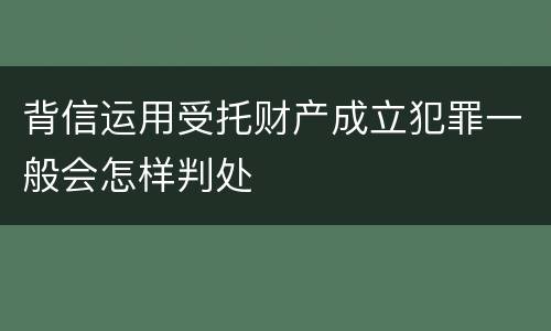 背信运用受托财产成立犯罪一般会怎样判处