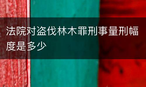 法院对盗伐林木罪刑事量刑幅度是多少
