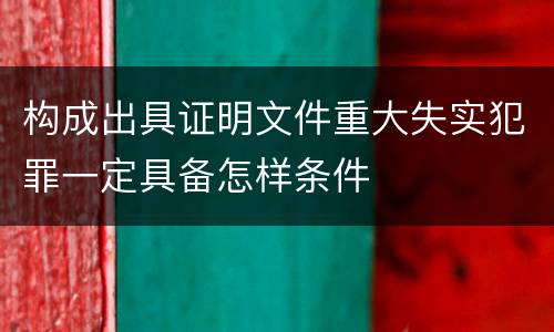 构成出具证明文件重大失实犯罪一定具备怎样条件