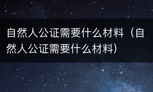 自然人公证需要什么材料（自然人公证需要什么材料）