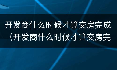 开发商什么时候才算交房完成（开发商什么时候才算交房完成了）