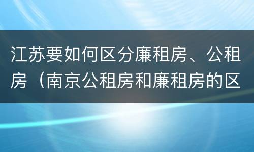 江苏要如何区分廉租房、公租房（南京公租房和廉租房的区别）