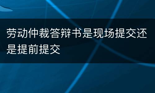 劳动仲裁答辩书是现场提交还是提前提交