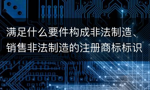 满足什么要件构成非法制造、销售非法制造的注册商标标识罪