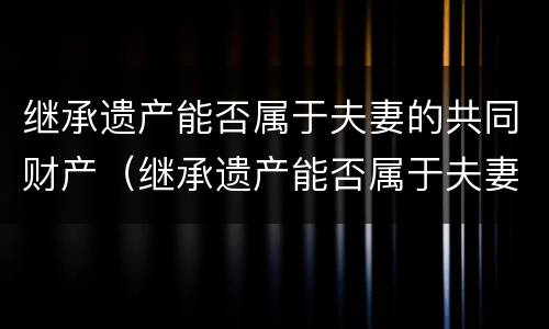 继承遗产能否属于夫妻的共同财产（继承遗产能否属于夫妻的共同财产范围）