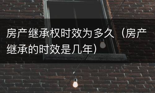 房产继承权时效为多久（房产继承的时效是几年）