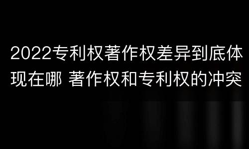 2022专利权著作权差异到底体现在哪 著作权和专利权的冲突