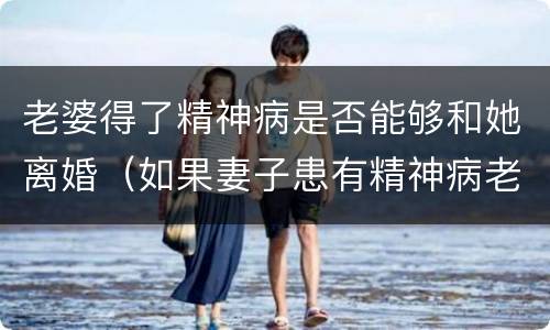 老婆得了精神病是否能够和她离婚（如果妻子患有精神病老公可以提出离婚吗）