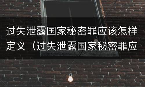 过失泄露国家秘密罪应该怎样定义（过失泄露国家秘密罪应该怎样定义罪名）