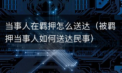 当事人在羁押怎么送达（被羁押当事人如何送达民事）
