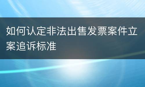 如何认定非法出售发票案件立案追诉标准