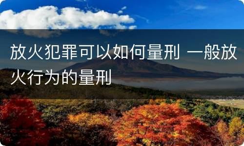 放火犯罪可以如何量刑 一般放火行为的量刑