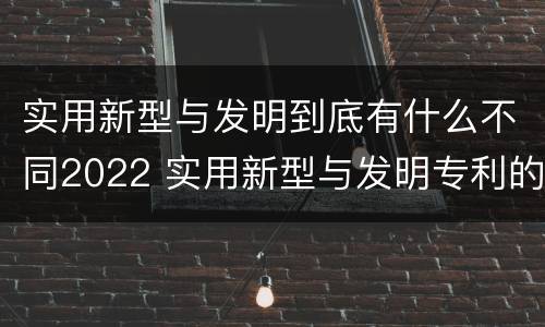 实用新型与发明到底有什么不同2022 实用新型与发明专利的区别有哪些