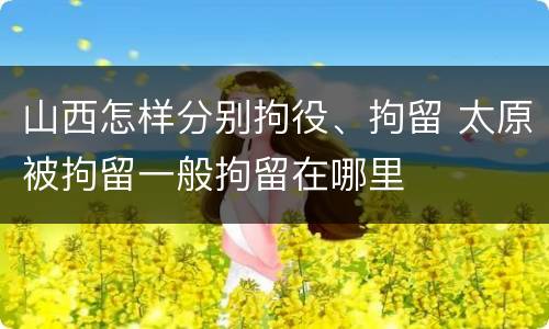 山西怎样分别拘役、拘留 太原被拘留一般拘留在哪里