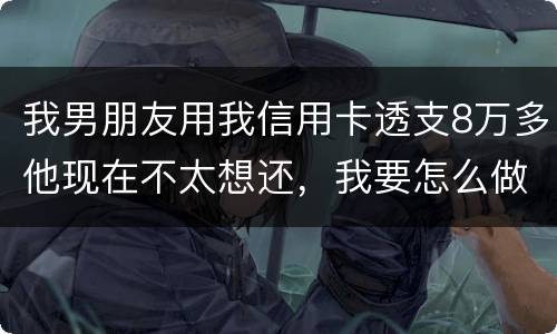 我男朋友用我信用卡透支8万多他现在不太想还，我要怎么做