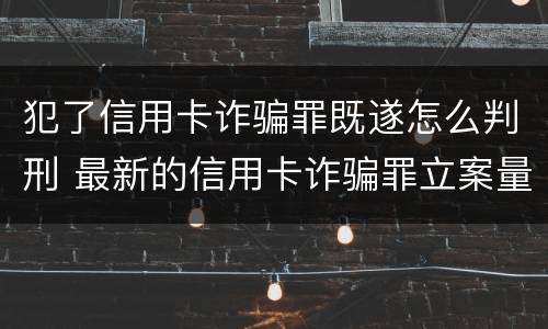 犯了信用卡诈骗罪既遂怎么判刑 最新的信用卡诈骗罪立案量刑标准