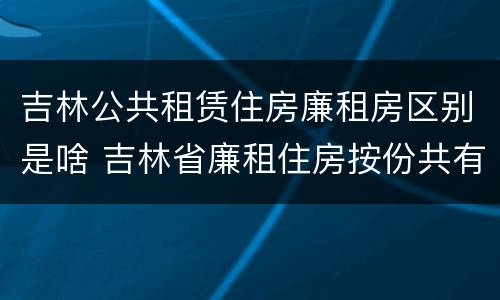 吉林公共租赁住房廉租房区别是啥 吉林省廉租住房按份共有产权实施管理办法