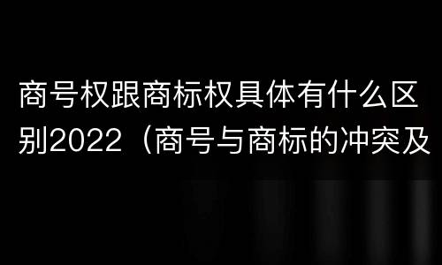 商号权跟商标权具体有什么区别2022（商号与商标的冲突及解决措施）