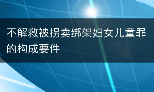 不解救被拐卖绑架妇女儿童罪的构成要件