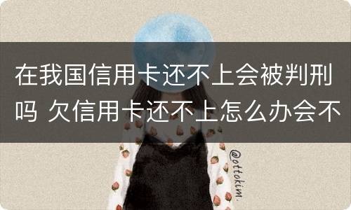 在我国信用卡还不上会被判刑吗 欠信用卡还不上怎么办会不会坐牢