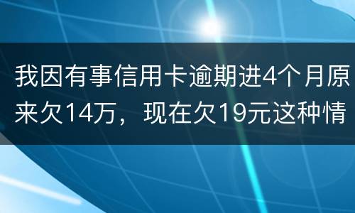 我因有事信用卡逾期进4个月原来欠14万，现在欠19元这种情况怎么办