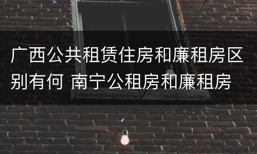 广西公共租赁住房和廉租房区别有何 南宁公租房和廉租房