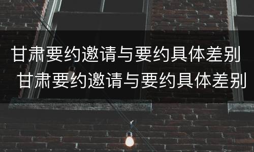 甘肃要约邀请与要约具体差别 甘肃要约邀请与要约具体差别有哪些