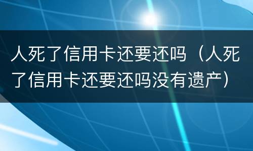 人死了信用卡还要还吗（人死了信用卡还要还吗没有遗产）