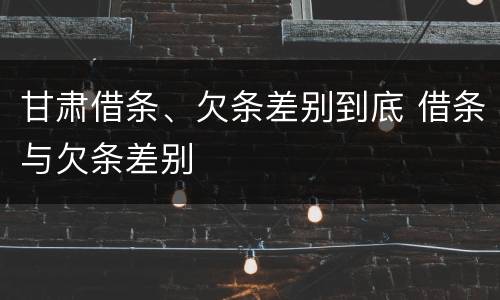 甘肃借条、欠条差别到底 借条与欠条差别