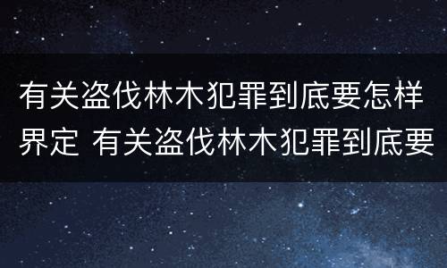 有关盗伐林木犯罪到底要怎样界定 有关盗伐林木犯罪到底要怎样界定呢