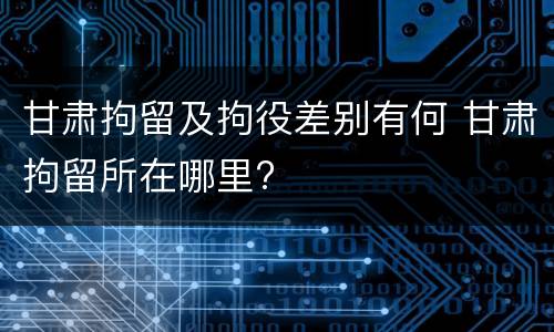 甘肃拘留及拘役差别有何 甘肃拘留所在哪里?