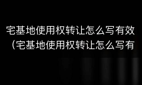 宅基地使用权转让怎么写有效（宅基地使用权转让怎么写有效协议）