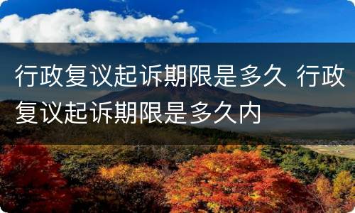 行政复议起诉期限是多久 行政复议起诉期限是多久内