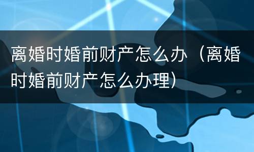 离婚时婚前财产怎么办（离婚时婚前财产怎么办理）