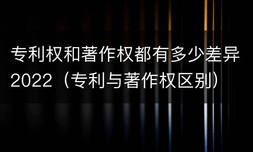 专利权和著作权都有多少差异2022（专利与著作权区别）