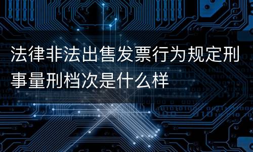 法律非法出售发票行为规定刑事量刑档次是什么样