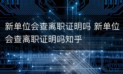 新单位会查离职证明吗 新单位会查离职证明吗知乎