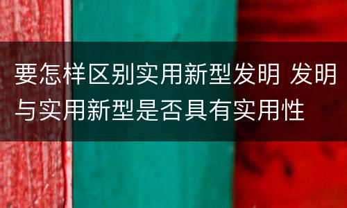 要怎样区别实用新型发明 发明与实用新型是否具有实用性
