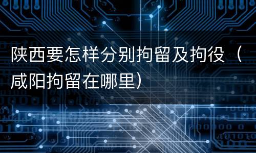 陕西要怎样分别拘留及拘役（咸阳拘留在哪里）