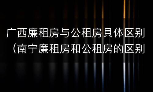 广西廉租房与公租房具体区别（南宁廉租房和公租房的区别）