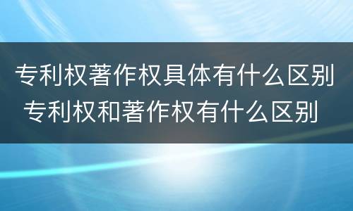 专利权著作权具体有什么区别 专利权和著作权有什么区别