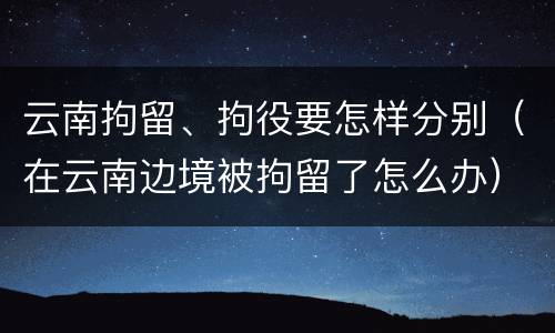 云南拘留、拘役要怎样分别（在云南边境被拘留了怎么办）