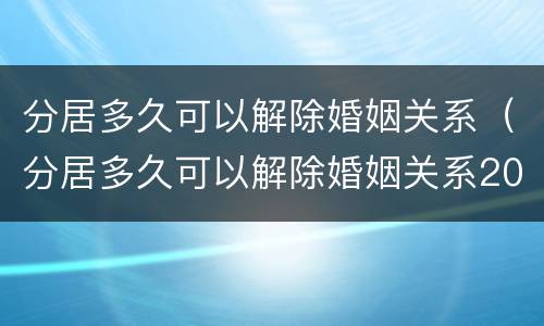 分居多久可以解除婚姻关系（分居多久可以解除婚姻关系2021）