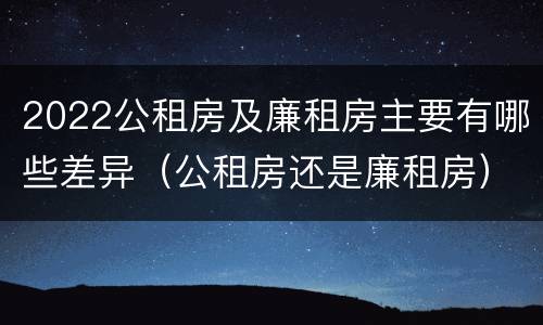 2022公租房及廉租房主要有哪些差异（公租房还是廉租房）