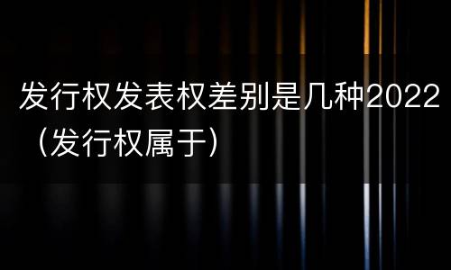 发行权发表权差别是几种2022（发行权属于）